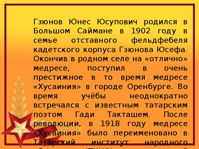 Гзюнов Юнес Юсупович родился в Большом Саймане в 1902 году в семье отставного фельдфебеля кадетского корпуса Гзюнова Юсефа. Окончив в родном селе на «отлично» медресе, поступил в очень престижное в то время медресе «Хусаиния» в городе Оренбурге. Во время учёбы неоднократно встречался с известным татарским поэтом Гади Такташем. После революции, в 1918 году медресе «Хусаиния» было переименовано в Татарский институт народного образования(ТИНО), который выпускал учителей начальных классов. 