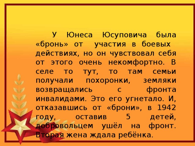  У Юнеса Юсуповича была «бронь» от участия в боевых действиях, но он чувствовал себя от этого очень некомфортно. В селе то тут, то там семьи получали похоронки, земляки возвращались с фронта инвалидами. Это его угнетало. И, отказавшись от «брони», в 1942  году, оставив 5 детей,  добровольцем ушёл на фронт. Вторая жена ждала ребёнка. 