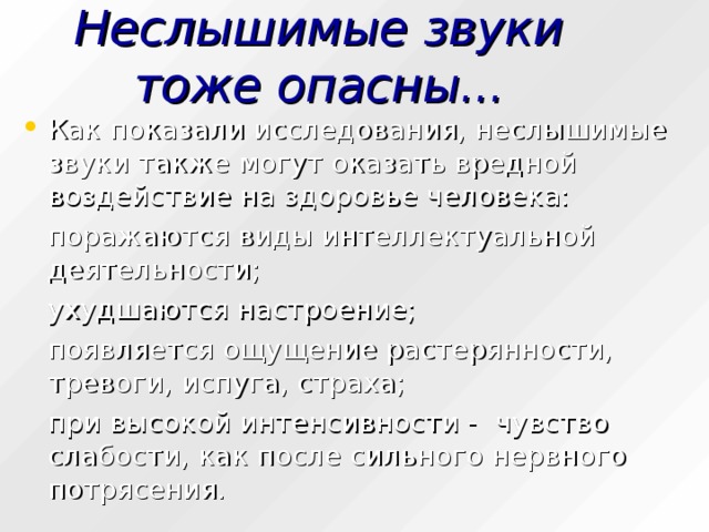 Неслышимые звуки тоже опасны... Как показали исследования, неслышимые звуки также могут оказать вредной воздействие на здоровье человека:  поражаются виды интеллектуальной деятельности;  ухудшаются настроение;  появляется ощущение растерянности, тревоги, испуга, страха;  при высокой интенсивности - чувство слабости, как после сильного нервного потрясения. 