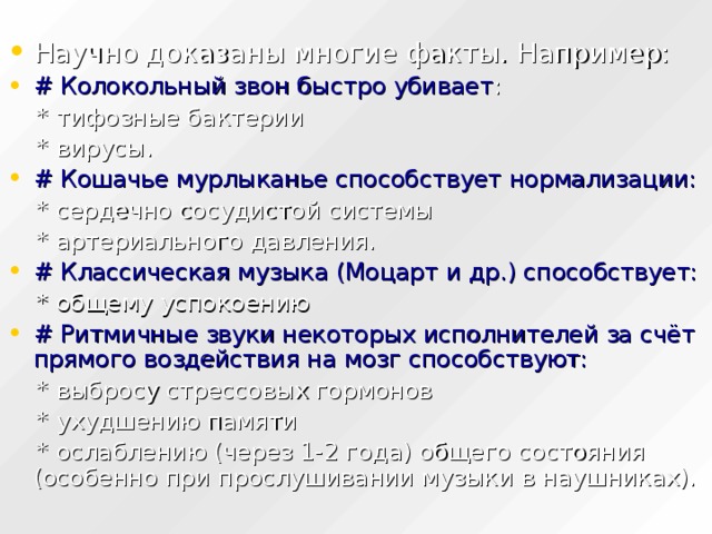 Научно доказаны многие факты. Например: # Колокольный звон быстро убивает :  * тифозные бактерии  * вирусы. # Кошачье мурлыканье способствует нормализации:  * сердечно сосудистой системы  * артериального давления. # Классическая музыка (Моцарт и др.) способствует:  * общему успокоению # Ритмичные звуки некоторых исполнителей за счёт прямого воздействия на мозг способствуют:  * выбросу стрессовых гормонов  * ухудшению памяти  * ослаблению (через 1-2 года) общего состояния (особенно при прослушивании музыки в наушниках). 