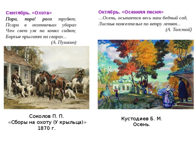 Октябрь. «Осенняя песня» … Осень, осыпается весь наш бедный сад,    Листья пожелтелые по ветру летят...    (А. Толстой ) Сентябрь. «Охота» Пора, пора! рога трубят;  Псари в охотничьих уборах  Чем свет уж на конях сидят;  Борзые прыгают на сворах...  (А. Пушкин) Соколов П. П.  «Сборы на охоту (У крыльца)» 1870 г. Кустодиев Б. М. Осень. 