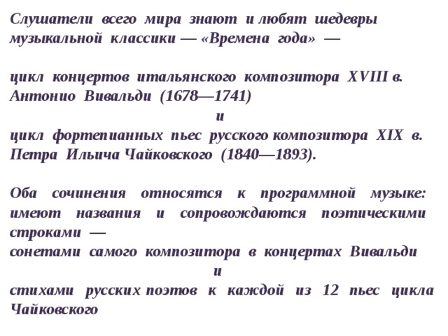 Слушатели всего мира знают и любят шедевры музыкальной классики — «Времена года» —  цикл концертов итальянского композитора XVIII в. Антонио Вивальди (1678—1741) и цикл фортепианных пьес русского композитора XIX в. Петра Ильича Чайковского (1840—1893).  Оба сочинения относятся к программной музыке: имеют названия и сопровождаются поэтическими строками — сонетами самого композитора в концертах Вивальди и стихами русских поэтов к каждой из 12 пьес цикла Чайковского 