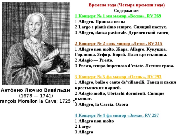 Времена года (Четыре времени года) Содержание: 1 Концерт № 1 ми мажор «Весна», RV 269 1 Allegro. Пришла весна 2 Largo e pianissimo sempre. Спящий пастух. 3 Allegro, danza pastorale. Деревенский танец 2 Концерт № 2 соль минор «Лето», RV 315 1 Allegro non molto. Жара. Allegro. Кукушка. Горлинка. Зефир. Борей. Плач крестьянина. 2 Adagio — Presto. 3 Presto, tempo impetuoso d’estate. Летняя гроза. 3 Концерт № 3 фа мажор «Осень», RV 293 1 Allegro, ballo e canto de’villanelli. Танец и песня крестьянских парней. 2 Adagio molto, Ubriachi dormienti. Спящие пьяные. 3 Allegro, la Caccia. Охота  4 Концерт № 4 фа минор «Зима», RV 297 1 Allegro non molto 2 Largo 3 Allegro Анто́нио Лючио Вива́льди  (1678 — 1741)  François Morellon la Cave; 1725 г. 