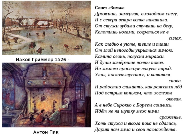 Сонет «Зима»: Дрожишь, замерзая, в холодном снегу, И с севера ветра волна накатила. От стужи зубами стучишь на бегу, Колотишь ногами, согреться не в силах. Как сладко в уюте, тепле и тиши От злой непогоды укрыться зимою. Камина огонь, полусна миражи. И души замёрзшие полны покоя. На зимнем просторе ликует народ. Упал, поскользнувшись, и катится снова. И радостно слышать, как режется лёд Под острым коньком, что железом окован. А в небе Сирокко с Бореем сошлись, Идёт не на шутку меж ними сраженье. Хоть стужа и вьюга пока не сдались, Дарит нам зима и свои наслажденья . Иаков Гриммер 1526 - 1590 Антон Пик 