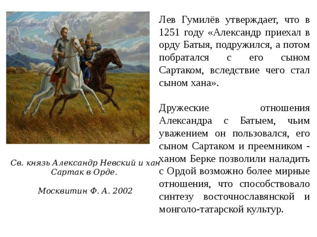 Лев Гумилёв утверждает, что в 1251 году «Александр приехал в орду Батыя, подружился, а потом побратался с его сыном Сартаком, вследствие чего стал сыном хана». Дружеские отношения Александра с Батыем, чьим уважением он пользовался, его сыном Сартаком и преемником - ханом Берке позволили наладить с Ордой возможно более мирные отношения, что способствовало синтезу восточнославянской и монголо-татарской культур. Св. князь Александр Невский и хан Сартак в Орде.  Москвитин Ф. А. 2002 