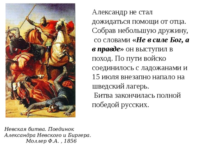 Александр не стал дожидаться помощи от отца. Собрав небольшую дружину, со словами « Не в силе Бог, а в правде » он выступил в поход. По пути войско соединилось с ладожанами и 15 июля внезапно напало на шведский лагерь.  Битва закончилась полной победой русских. Невская битва. Поединок Александра Невского и Биргера. Моллер Ф.А. , 1856 