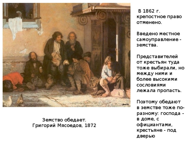  В 1862 г. крепостное право отменено. Введено местное самоуправление - земства. Представителей от крестьян туда тоже выбирали, но между ними и более высокими сословиями лежала пропасть. Поэтому обедают в земстве тоже по-разному: господа - в доме, с официантами, крестьяне - под дверью Земство обедает. Григорий Мясоедов, 1872 