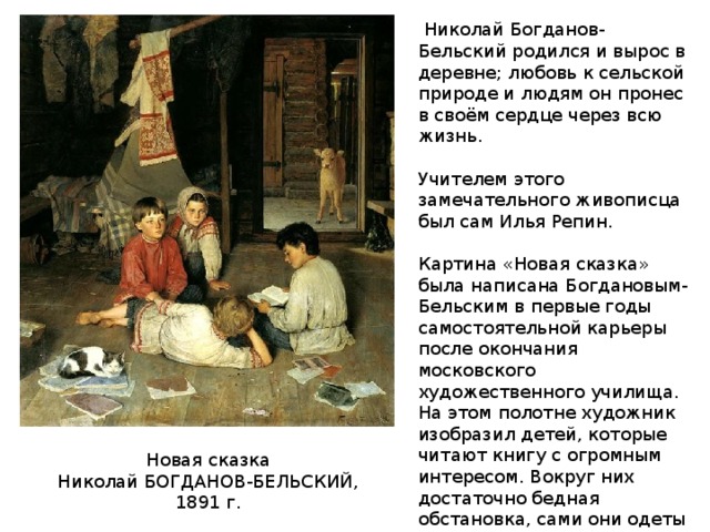  Николай Богданов-Бельский родился и вырос в деревне; любовь к сельской природе и людям он пронес в своём сердце через всю жизнь. Учителем этого замечательного живописца был сам Илья Репин. Картина «Новая сказка» была написана Богдановым-Бельским в первые годы самостоятельной карьеры после окончания московского художественного училища. На этом полотне художник изобразил детей, которые читают книгу с огромным интересом. Вокруг них достаточно бедная обстановка, сами они одеты в равные одежды, но по их лицам видна большая заинтересованность чтением. Новая сказка Николай БОГДАНОВ-БЕЛЬСКИЙ, 1891 г. 