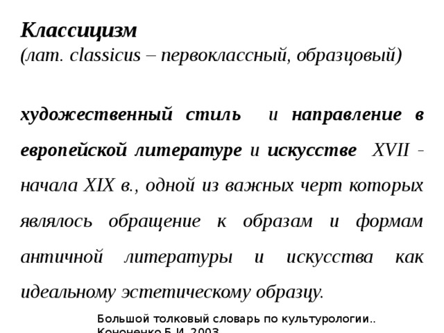 Классицизм (лат. classicus – первоклассный, образцовый)  художественный стиль и направление в европейской литературе и искусстве XVII - начала XIX в., одной из важных черт которых являлось обращение к образам и формам античной литературы и искусства как идеальному эстетическому образцу. Большой толковый словарь по культурологии.. Кононенко Б.И. 2003. 