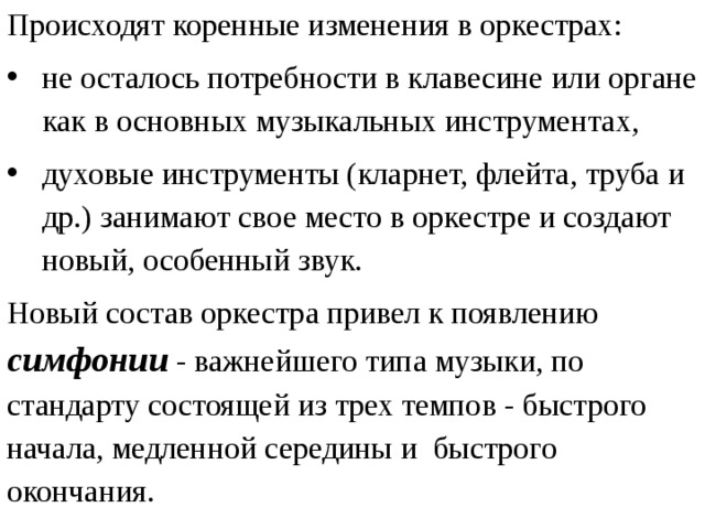 Происходят коренные изменения в оркестрах: не осталось потребности в клавесине или органе как в основных музыкальных инструментах, духовые инструменты (кларнет, флейта, труба и др.) занимают свое место в оркестре и создают новый, особенный звук. Новый состав оркестра привел к появлению симфонии - важнейшего типа музыки, по стандарту состоящей из трех темпов - быстрого начала, медленной середины и быстрого окончания. 