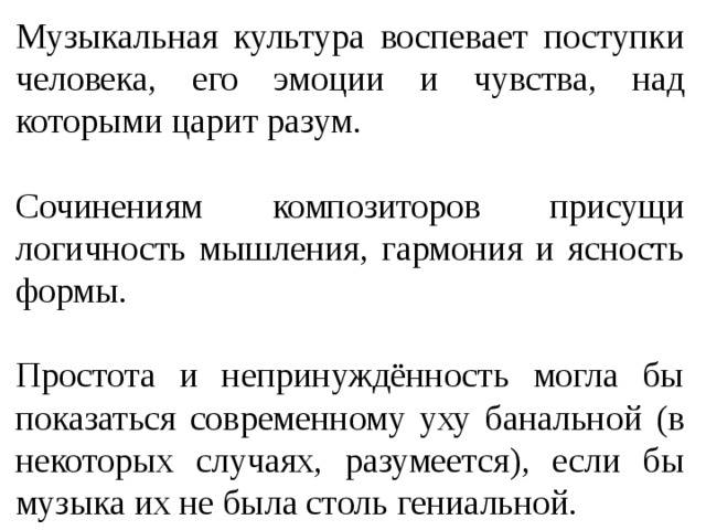 Музыкальная культура воспевает поступки человека, его эмоции и чувства, над которыми царит разум. Сочинениям композиторов присущи логичность мышления, гармония и ясность формы. Простота и непринуждённость могла бы показаться современному уху банальной (в некоторых случаях, разумеется), если бы музыка их не была столь гениальной. 