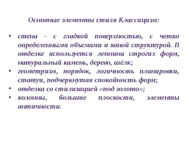 Основные элементы стиля Классицизм:  стена - с гладкой поверхностью, с четко определенными объемами и явной структурой. В отделке используется лепнина строгих форм, натуральный камень, дерево, шёлк; геометризм, порядок, логичность планировки, статуи, подчеркнутая спокойность форм; отделка со стилизацией «под золото»; колонны, большие плоскости, элементы античности. 