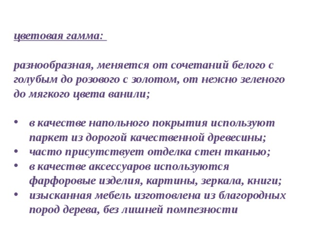 цветовая гамма:  разнообразная, меняется от сочетаний белого с голубым до розового с золотом, от нежно зеленого до мягкого цвета ванили;   в качестве напольного покрытия используют паркет из дорогой качественной древесины; часто присутствует отделка стен тканью; в качестве аксессуаров используются фарфоровые изделия, картины, зеркала, книги; изысканная мебель изготовлена из благородных пород дерева, без лишней помпезности 