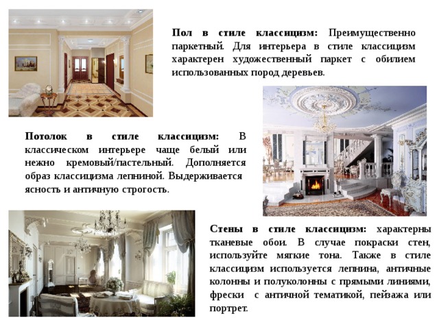 Пол в стиле классицизм: Преимущественно паркетный. Для интерьера в стиле классицизм характерен художественный паркет с обилием использованных пород деревьев. Потолок в стиле классицизм: В классическом интерьере чаще белый или нежно кремовый/пастельный. Дополняется образ классицизма лепниной. Выдерживается ясность и античную строгость. Стены в стиле классицизм: характерны тканевые обои. В случае покраски стен, используйте мягкие тона. Также в стиле классицизм используется лепнина, античные колонны и полуколонны с прямыми линиями, фрески с античной тематикой, пейзажа или портрет. 