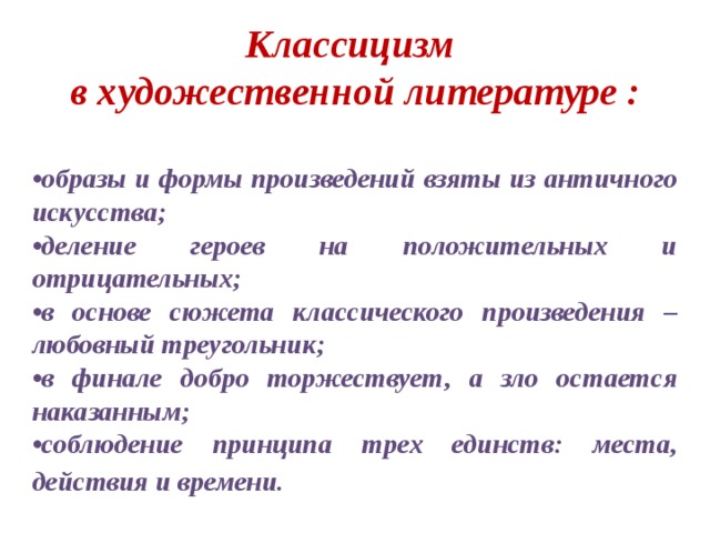 Классицизм в художественной литературе :  • образы и формы произведений взяты из античного искусства; • деление героев на положительных и отрицательных; • в основе сюжета классического произведения – любовный треугольник; • в финале добро торжествует, а зло остается наказанным; • соблюдение принципа трех единств: места, действия и времени.  