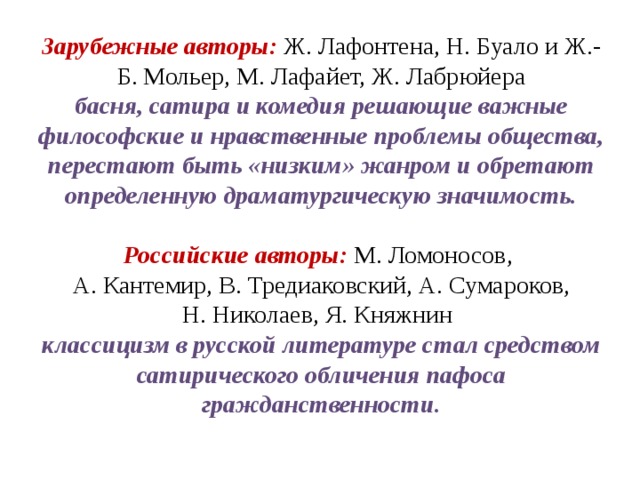 Зарубежные авторы: Ж. Лафонтена, Н. Буало и Ж.-Б. Мольер, М. Лафайет, Ж. Лабрюйера басня, сатира и комедия решающие важные философские и нравственные проблемы общества, перестают быть «низким» жанром и обретают определенную драматургическую значимость.  Российские авторы: М. Ломоносов,  А. Кантемир, В. Тредиаковский, А. Сумароков, Н. Николаев, Я. Княжнин  классицизм в русской литературе стал средством сатирического обличения пафоса гражданственности. 