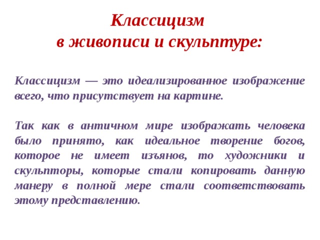 Классицизм в живописи и скульптуре:  Классицизм — это идеализированное изображение всего, что присутствует на картине.  Так как в античном мире изображать человека было принято, как идеальное творение богов, которое не имеет изъянов, то художники и скульпторы, которые стали копировать данную манеру в полной мере стали соответствовать этому представлению.  