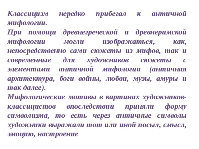 Классицизм нередко прибегал к античной мифологии. При помощи древнегреческой и древнеримской мифологии могли изображаться, как, непосредственно сами сюжеты из мифов, так и современные для художников сюжеты с элементами античной мифологии (античная архитектура, боги войны, любви, музы, амуры и так далее). Мифологические мотивы в картинах художников-классицистов впоследствии приняли форму символизма, то есть через античные символы художники выражали тот или иной посыл, смысл, эмоцию, настроение 