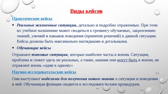 Виды кейсов Практические кейсы Реальные жизненные ситуации ,  детально и подробно отраженные. При этом их учебное назначение может сводиться к тренингу обучаемых, закреплению знаний, умений и навыков поведения (принятия решений) в данной ситуации. Кейсы должны быть максимально наглядными и детальными. Обучающие кейсы Отражают  типовые ситуации , которые наиболее часты в жизни. Ситуация, проблема и сюжет здесь не реальные, а такие, какими они  могут быть  в жизни, не отражают жизнь «один к одному» Научно-исследовательские кейсы Они выступают  моделями для получения нового знания   о ситуации и поведения в ней. Обучающая функция сводится к исследовательским процедурам. 