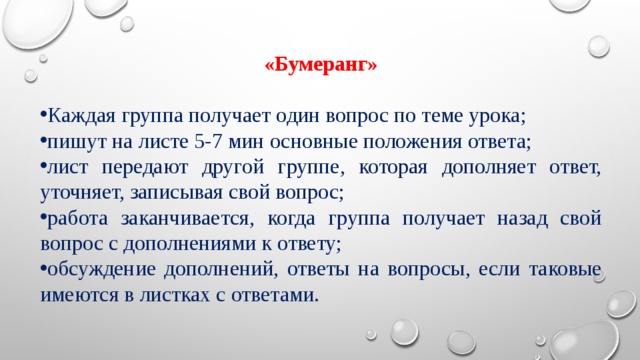 «Бумеранг» Каждая группа получает один вопрос по теме урока; пишут на листе 5-7 мин основные положения ответа; лист передают другой группе, которая дополняет ответ, уточняет, записывая свой вопрос; работа заканчивается, когда группа получает назад свой вопрос с дополнениями к ответу; обсуждение дополнений, ответы на вопросы, если таковые имеются в листках с ответами. 