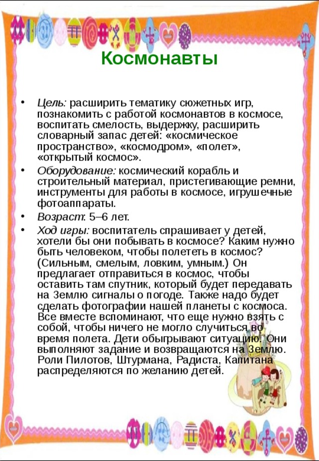  Космонавты   Цель: расширить тематику сюжетных игр, познакомить с работой космонавтов в космосе, воспитать смелость, выдержку, расширить словарный запас детей: «космическое пространство», «космодром», «полет», «открытый космос». Оборудование: космический корабль и строительный материал, пристегивающие ремни, инструменты для работы в космосе, игрушечные фотоаппараты. Возраст : 5–6 лет. Ход игры: воспитатель спрашивает у детей, хотели бы они побывать в космосе? Каким нужно быть человеком, чтобы полететь в космос? (Сильным, смелым, ловким, умным.) Он предлагает отправиться в космос, чтобы оставить там спутник, который будет передавать на Землю сигналы о погоде. Также надо будет сделать фотографии нашей планеты с космоса. Все вместе вспоминают, что еще нужно взять с собой, чтобы ничего не могло случиться во время полета. Дети обыгрывают ситуацию. Они выполняют задание и возвращаются на Землю. Роли Пилотов, Штурмана, Радиста, Капитана распределяются по желанию детей. 