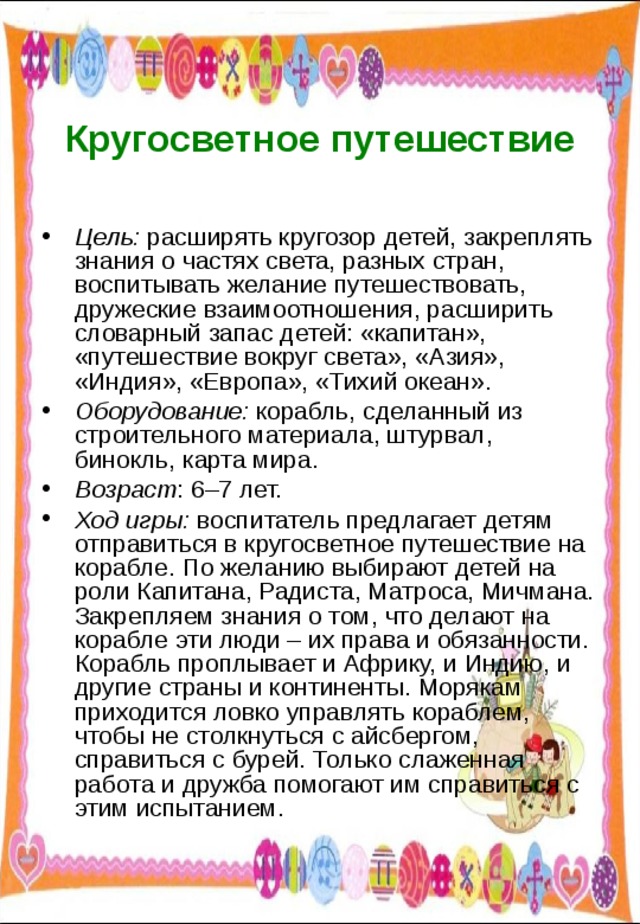  Кругосветное путешествие Цель: расширять кругозор детей, закреплять знания о частях света, разных стран, воспитывать желание путешествовать, дружеские взаимоотношения, расширить словарный запас детей: «капитан», «путешествие вокруг света», «Азия», «Индия», «Европа», «Тихий океан». Оборудование: корабль, сделанный из строительного материала, штурвал, бинокль, карта мира. Возраст : 6–7 лет. Ход игры: воспитатель предлагает детям отправиться в кругосветное путешествие на корабле. По желанию выбирают детей на роли Капитана, Радиста, Матроса, Мичмана. Закрепляем знания о том, что делают на корабле эти люди – их права и обязанности. Корабль проплывает и Африку, и Индию, и другие страны и континенты. Морякам приходится ловко управлять кораблем, чтобы не столкнуться с айсбергом, справиться с бурей. Только слаженная работа и дружба помогают им справиться с этим испытанием. 