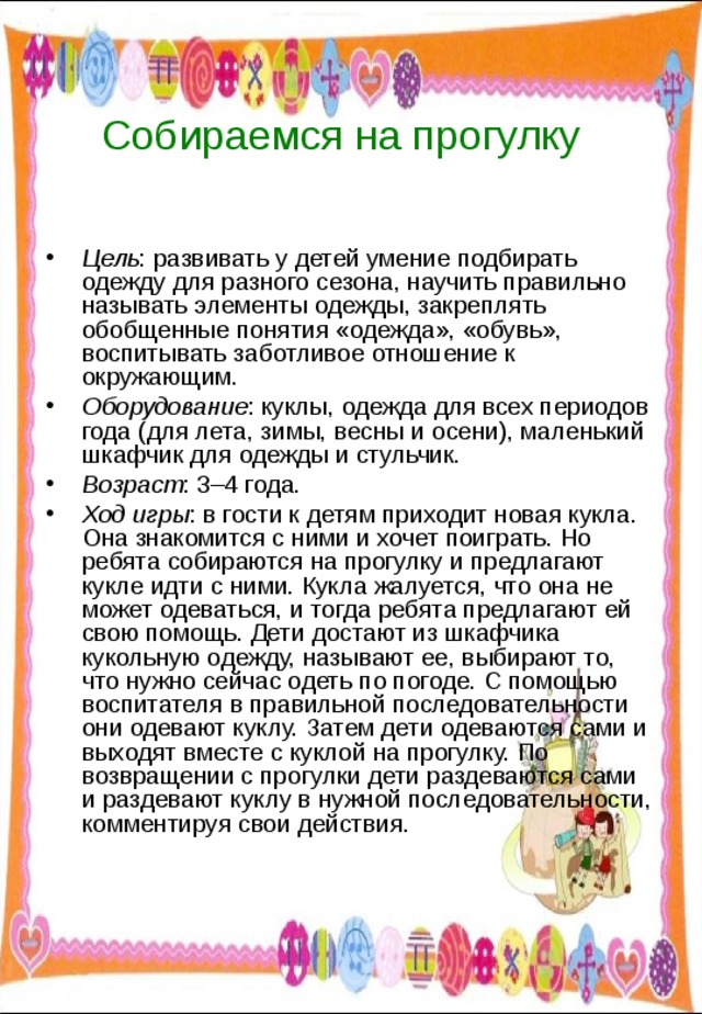 Собираемся на прогулку Цель : развивать у детей умение подбирать одежду для разного сезона, научить правильно называть элементы одежды, закреплять обобщенные понятия «одежда», «обувь», воспитывать заботливое отношение к окружающим. Оборудование : куклы, одежда для всех периодов года (для лета, зимы, весны и осени), маленький шкафчик для одежды и стульчик. Возраст : 3–4 года. Ход игры : в гости к детям приходит новая кукла. Она знакомится с ними и хочет поиграть. Но ребята собираются на прогулку и предлагают кукле идти с ними. Кукла жалуется, что она не может одеваться, и тогда ребята предлагают ей свою помощь. Дети достают из шкафчика кукольную одежду, называют ее, выбирают то, что нужно сейчас одеть по погоде. С помощью воспитателя в правильной последовательности они одевают куклу. Затем дети одеваются сами и выходят вместе с куклой на прогулку. По возвращении с прогулки дети раздеваются сами и раздевают куклу в нужной последовательности, комментируя свои действия. 