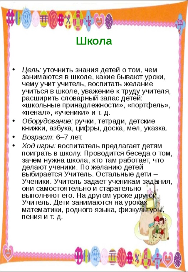  Школа Цель: уточнить знания детей о том, чем занимаются в школе, какие бывают уроки, чему учит учитель, воспитать желание учиться в школе, уважение к труду учителя, расширить словарный запас детей: «школьные принадлежности», «портфель», «пенал», «ученики» и т. д. Оборудование: ручки, тетради, детские книжки, азбука, цифры, доска, мел, указка. Возраст : 6–7 лет. Ход игры: воспитатель предлагает детям поиграть в школу. Проводится беседа о том, зачем нужна школа, кто там работает, что делают ученики. По желанию детей выбирается Учитель. Остальные дети – Ученики. Учитель задает ученикам задания, они самостоятельно и старательно выполняют его. На другом уроке другой Учитель. Дети занимаются на уроках математики, родного языка, физкультуры, пения и т. д. 