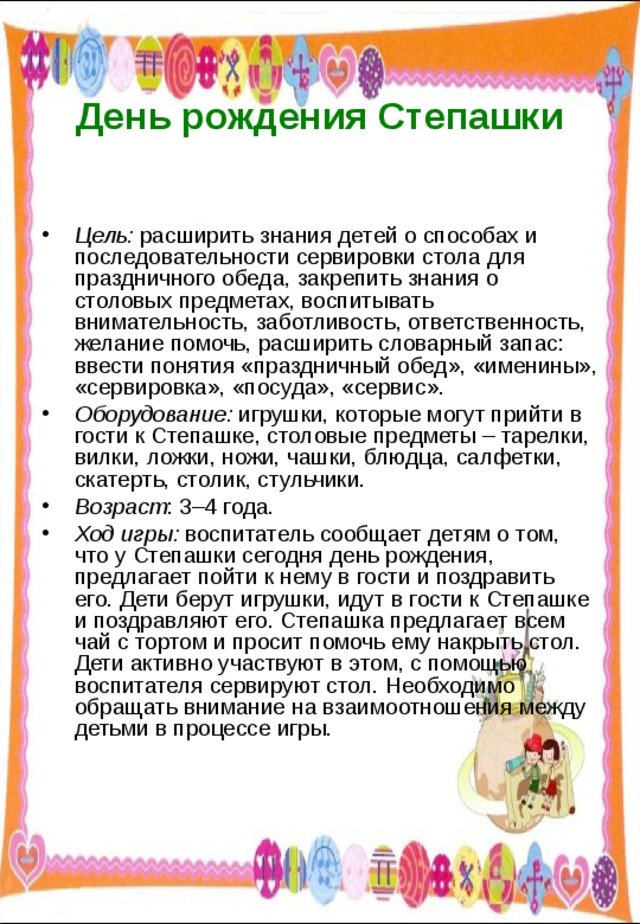  День рождения Степашки   Цель: расширить знания детей о способах и последовательности сервировки стола для праздничного обеда, закрепить знания о столовых предметах, воспитывать внимательность, заботливость, ответственность, желание помочь, расширить словарный запас: ввести понятия «праздничный обед», «именины», «сервировка», «посуда», «сервис». Оборудование: игрушки, которые могут прийти в гости к Степашке, столовые предметы – тарелки, вилки, ложки, ножи, чашки, блюдца, салфетки, скатерть, столик, стульчики. Возраст : 3–4 года. Ход игры: воспитатель сообщает детям о том, что у Степашки сегодня день рождения, предлагает пойти к нему в гости и поздравить его. Дети берут игрушки, идут в гости к Степашке и поздравляют его. Степашка предлагает всем чай с тортом и просит помочь ему накрыть стол. Дети активно участвуют в этом, с помощью воспитателя сервируют стол. Необходимо обращать внимание на взаимоотношения между детьми в процессе игры. 