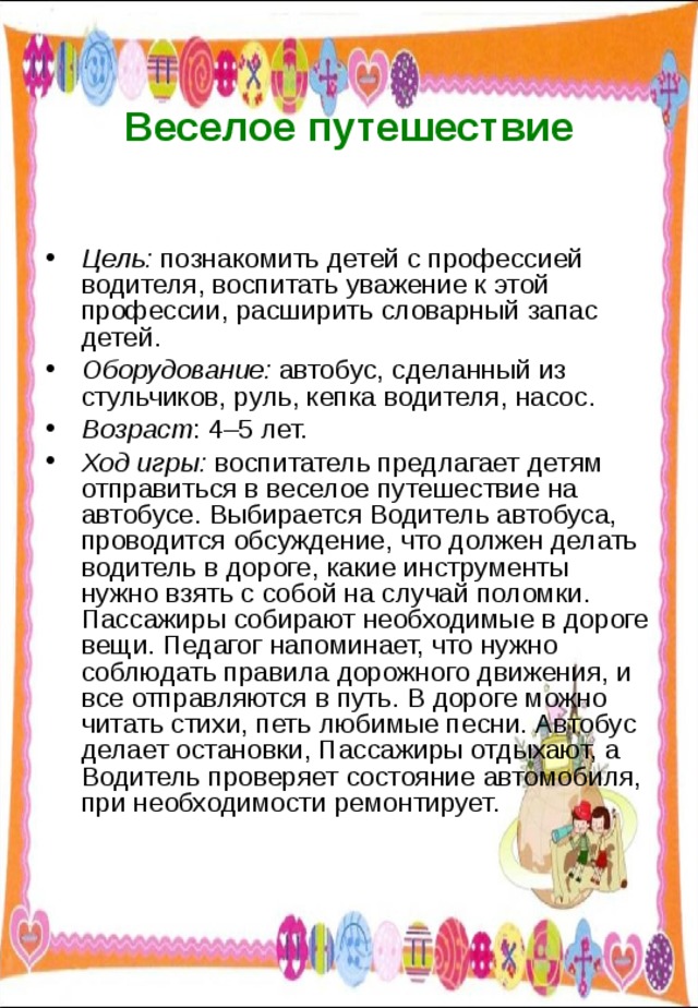  Веселое путешествие   Цель: познакомить детей с профессией водителя, воспитать уважение к этой профессии, расширить словарный запас детей. Оборудование: автобус, сделанный из стульчиков, руль, кепка водителя, насос. Возраст : 4–5 лет. Ход игры: воспитатель предлагает детям отправиться в веселое путешествие на автобусе. Выбирается Водитель автобуса, проводится обсуждение, что должен делать водитель в дороге, какие инструменты нужно взять с собой на случай поломки. Пассажиры собирают необходимые в дороге вещи. Педагог напоминает, что нужно соблюдать правила дорожного движения, и все отправляются в путь. В дороге можно читать стихи, петь любимые песни. Автобус делает остановки, Пассажиры отдыхают, а Водитель проверяет состояние автомобиля, при необходимости ремонтирует. 