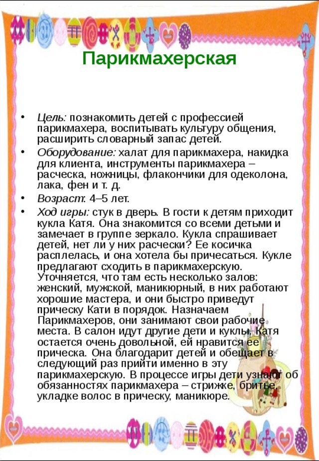  Парикмахерская   Цель: познакомить детей с профессией парикмахера, воспитывать культуру общения, расширить словарный запас детей. Оборудование: халат для парикмахера, накидка для клиента, инструменты парикмахера – расческа, ножницы, флакончики для одеколона, лака, фен и т. д. Возраст : 4–5 лет. Ход игры: стук в дверь. В гости к детям приходит кукла Катя. Она знакомится со всеми детьми и замечает в группе зеркало. Кукла спрашивает детей, нет ли у них расчески? Ее косичка расплелась, и она хотела бы причесаться. Кукле предлагают сходить в парикмахерскую. Уточняется, что там есть несколько залов: женский, мужской, маникюрный, в них работают хорошие мастера, и они быстро приведут прическу Кати в порядок. Назначаем Парикмахеров, они занимают свои рабочие места. В салон идут другие дети и куклы. Катя остается очень довольной, ей нравится ее прическа. Она благодарит детей и обещает в следующий раз прийти именно в эту парикмахерскую. В процессе игры дети узнают об обязанностях парикмахера – стрижке, бритье, укладке волос в прическу, маникюре. 