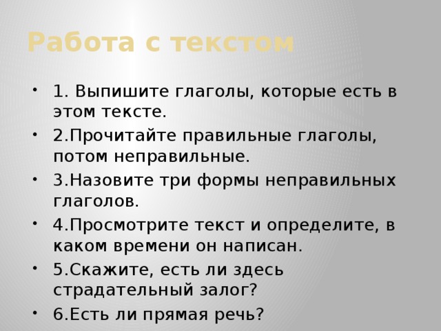 Работа с текстом 1. Выпишите глаголы, которые есть в этом тексте. 2.Прочитайте правильные глаголы, потом неправильные. 3.Назовите три формы неправильных глаголов. 4.Просмотрите текст и определите, в каком времени он написан. 5.Скажите, есть ли здесь страдательный залог? 6.Есть ли прямая речь? 