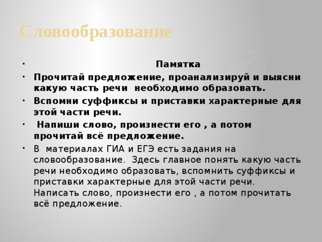 Словообразование  Памятка Прочитай предложение, проанализируй и выясни какую часть речи необходимо образовать. Вспомни суффиксы и приставки характерные для этой части речи.  Напиши слово, произнести его , а потом прочитай всё предложение. В материалах ГИА и ЕГЭ есть задания на словообразование. Здесь главное понять какую часть речи необходимо образовать, вспомнить суффиксы и приставки характерные для этой части речи. Написать слово, произнести его , а потом прочитать всё предложение.   