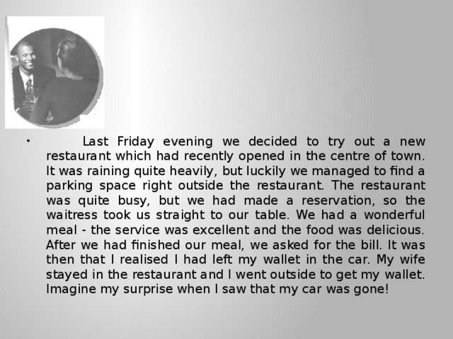        A meal to remember     Last Friday evening we decided to try out a new restaurant which had recently opened in the centre of town. It was raining quite heavily, but luckily we managed to find a parking space right outside the restaurant. The restaurant was quite busy, but we had made a reservation, so the waitress took us straight to our table. We had a wonderful meal - the service was excellent and the food was delicious. After we had finished our meal, we asked for the bill. It was then that I realised I had left my wallet in the car. My wife stayed in the restaurant and I went outside to get my wallet. Imagine my surprise when I saw that my car was gone! 