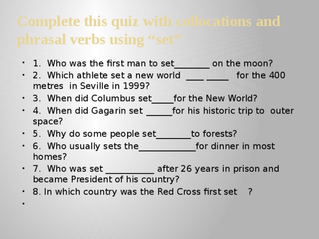 Complete this quiz with collocations and phrasal verbs using “set” 1. Who was the first man to set________ on the moon? 2. Which athlete set a new world ____ _____  for the 400 metres in Seville in 1999? 3. When did Columbus set_____for the New World? 4. When did Gagarin set  ______for his historic trip to outer space? 5. Why do some people set________to forests? 6. Who usually sets the_____________for dinner in most homes? 7. Who was set ___________  after 26 years in prison and became President of his country? 8. In which country was the Red Cross first set  ?   