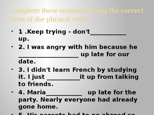 Complete these sentences using the correct form of the phrasal verbs 1 .Keep trying - don't____________  up. 2. I was angry with him because he ____________________ up late for our date. 3. I didn't learn French by studying it. I just ___________it up from talking to friends. 4. Maria____________  up late for the party. Nearly everyone had already gone home. 5. His parents had to go abroad so he was ___________up by his aunt . 