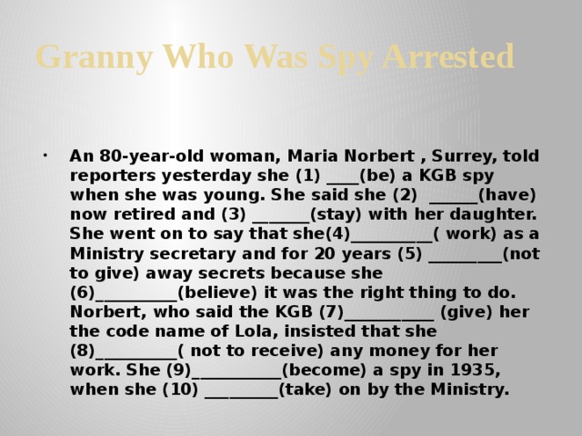 Granny Who Was Spy Arrested An 80-year-old woman, Maria Norbert , Surrey, told reporters yesterday she (1) ____(be) a KGB spy when she was young. She said she (2) ______(have) now retired and (3) _______(stay) with her daughter. She went on to say that she(4)__________( work) as a Ministry secretary and for 20 years (5) _________(not to give) away secrets because she (6)__________(believe) it was the right thing to do. Norbert, who said the KGB (7)___________ (give) her the code name of Lola, insisted that she (8)__________( not to receive) any money for her work. She (9)___________(become) a spy in 1935, when she (10) _________(take) on by the Ministry. 