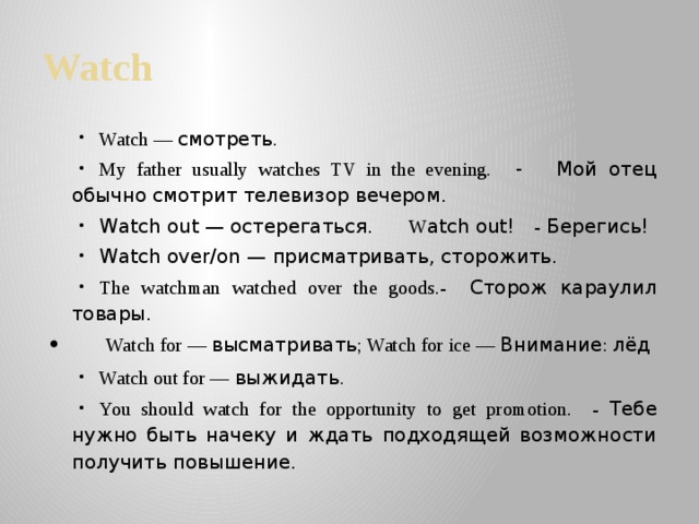 Watch Watch — смотреть . My father usually watches TV in the evening. -  Мой отец обычно смотрит телевизор вечером.  Watch out — остерегаться. W atch out! - Берегись!  Watch over/on — присматривать, сторожить. The watchman watched over the goods.- Сторож караулил товары.  Watch for — высматривать ; Watch for ice — Внимание : лёд Watch out for — выжидать . You should watch for the opportunity to get promotion. - Тебе нужно быть начеку и ждать подходящей возможности получить повышение. 