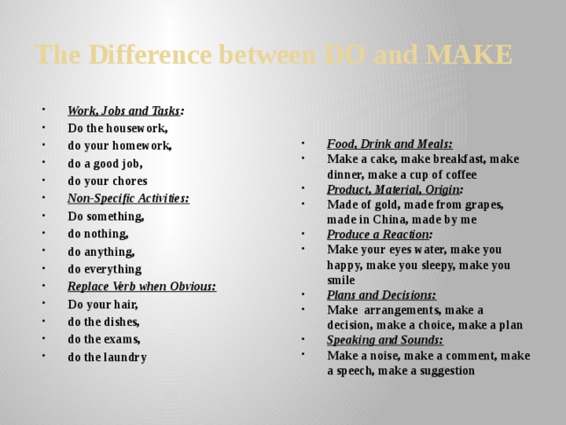 The Difference between DO and MAKE Work, Jobs and Tasks : Do the housework, do your homework, do a good job, do your chores Non-Specific Activities: Do something, do nothing, do anything, do everything Replace Verb when Obvious: Do your hair, do the dishes, do the exams, do the laundry Food, Drink and Meals: Make a cake, make breakfast, make dinner, make a cup of coffee Product, Material, Origin : Made of gold, made from grapes, made in China, made by me Produce a Reaction : Make your eyes water, make you happy, make you sleepy, make you smile Plans and Decisions: Make arrangements, make a decision, make a choice, make a plan Speaking and Sounds: Make a noise, make a comment, make a speech, make a suggestion  