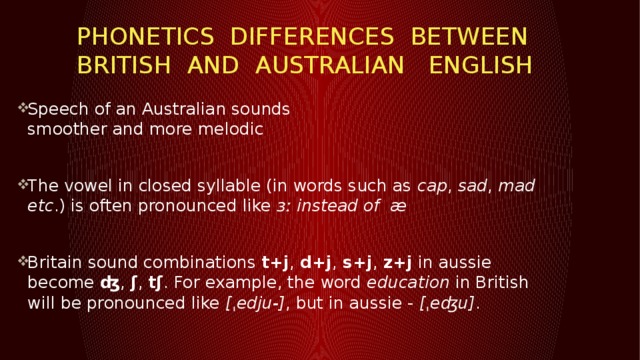 PHONETICS DIFFERENCES BETWEEN BritISH and Australian English Speech of an Australian sounds  smoother and more melodic The vowel in closed syllable (in words such as  cap ,  sad ,  mad etc .) is often pronounced like  ɜː instead of   æ  Britain sound combinations  t+j ,  d+j ,  s+j ,  z+j  in aussie become  ʤ ,  ʃ ,  tʃ . For example, the word  education  in British will be pronounced like  [ˌedju-] , but in aussie -  [ˌeʤu] .   