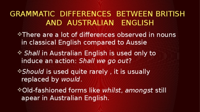 GRAMMATIC DIFFERENCES BETWEEN British and Australian English There are a lot of differences observed in nouns in classical English compared to Aussie  Shall  in Australian English is used only to induce an action:  Shall we go out ? Should  is used quite rarely , it is usually replaced by would . Old-fashioned forms like  whilst ,  amongst  still apear in Australian English.  