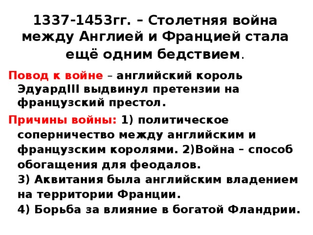 1337-1453гг. – Столетняя война между Англией и Францией стала ещё одним бедствием . Повод к войне – английский король ЭдуардIII выдвинул претензии на французский престол. Причины войны: 1) политическое соперничество между английским и французским королями. 2)Война – способ обогащения для феодалов.  3) Аквитания была английским владением на территории Франции.  4) Борьба за влияние в богатой Фландрии. 