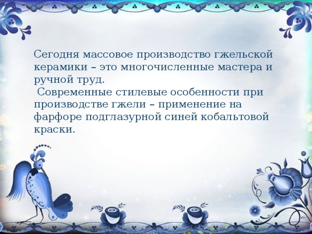 Сегодня массовое производство гжельской керамики – это многочисленные мастера и ручной труд.    Современные стилевые особенности при производстве гжели – применение на фарфоре подглазурной синей кобальтовой краски. 