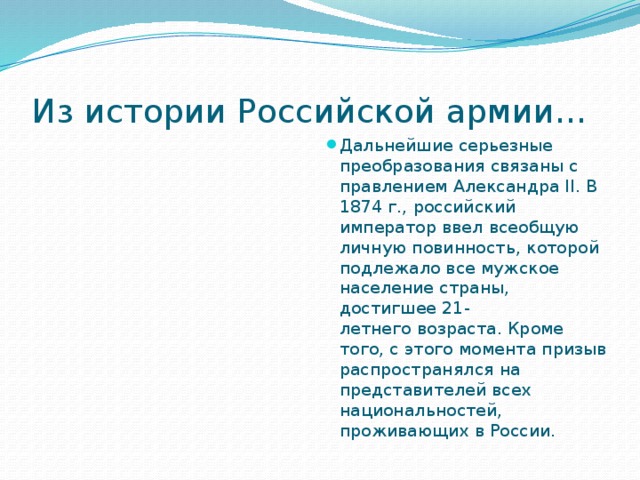 Из истории Российской армии… Дальнейшие серьезные преобразования связаны с правлением Александра II. В 1874 г., российский император ввел всеобщую личную повинность, которой подлежало все мужское население страны, достигшее 21-летнего возраста. Кроме того, с этого момента призыв распространялся на представителей всех национальностей, проживающих в России. 