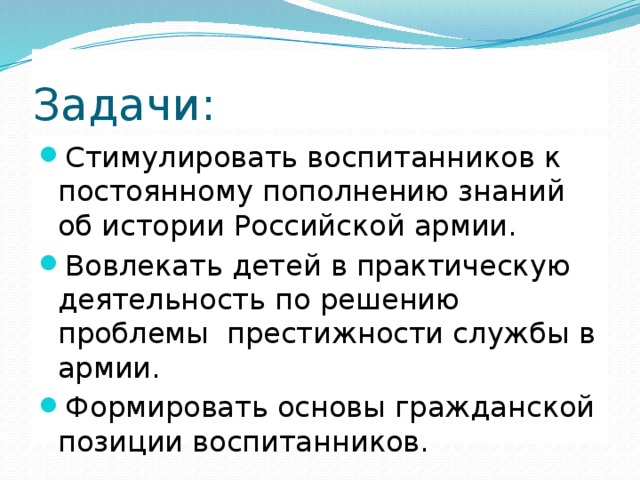 Задачи: Стимулировать воспитанников к постоянному пополнению знаний об истории Российской армии. Вовлекать детей в практическую деятельность по решению проблемы  престижности службы в армии. Формировать основы гражданской позиции воспитанников. 