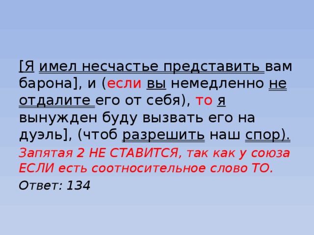 [Я  имел несчастье представить вам барона], и ( если  вы немедленно не отдалите его от себя), то  я вынужден буду вызвать его на дуэль], (чтоб разрешить наш спор). Запятая 2 НЕ СТАВИТСЯ, так как у союза ЕСЛИ есть соотносительное слово ТО. Ответ: 134 