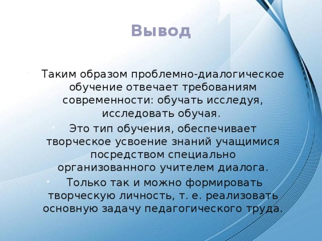 Вывод Таким образом проблемно-диалогическое обучение отвечает требованиям современности: обучать исследуя, исследовать обучая. Это тип обучения, обеспечивает творческое усвоение знаний учащимися посредством специально организованного учителем диалога.  Только так и можно формировать творческую личность, т. е. реализовать основную задачу педагогического труда. 