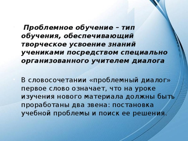   Проблемное обучение – тип обучения, обеспечивающий творческое усвоение знаний учениками посредством специально организованного учителем диалога В словосочетании «проблемный диалог» первое слово означает, что на уроке изучения нового материала должны быть проработаны два звена: постановка учебной проблемы и поиск ее решения. 