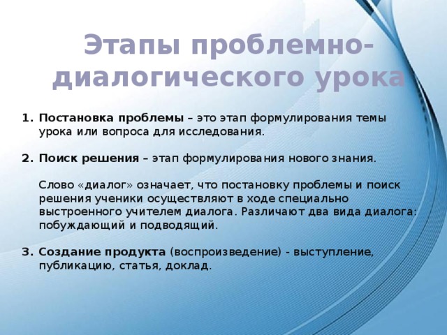 Этапы проблемно-диалогического урока Постановка проблемы  – это этап формулирования темы урока или вопроса для исследования.  Поиск решения  – этап формулирования нового знания.  Слово «диалог» означает, что постановку проблемы и поиск решения ученики осуществляют в ходе специально выстроенного учителем диалога. Различают два вида диалога: побуждающий и подводящий. Создание продукта (воспроизведение) - выступление, публикацию, статья, доклад. 