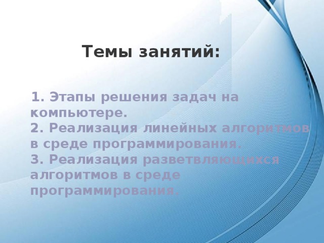 Темы занятий: 1. Этапы решения задач на компьютере.  2. Реализация линейных алгоритмов в среде программирования.  3. Реализация разветвляющихся алгоритмов в среде программирования.   